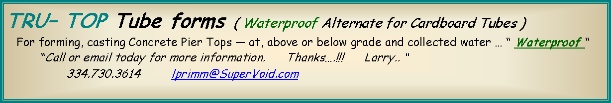 Text Box: TRU TOP Tube forms ( Waterproof Alternate for Cardboard Tubes )      For forming, casting Concrete Pier Tops  at, above or below grade and collected water   Waterproof           Call or email today for more information.      Thanks.!!!      Larry.. 		334.730.3614         lprimm@SuperVoid.com 